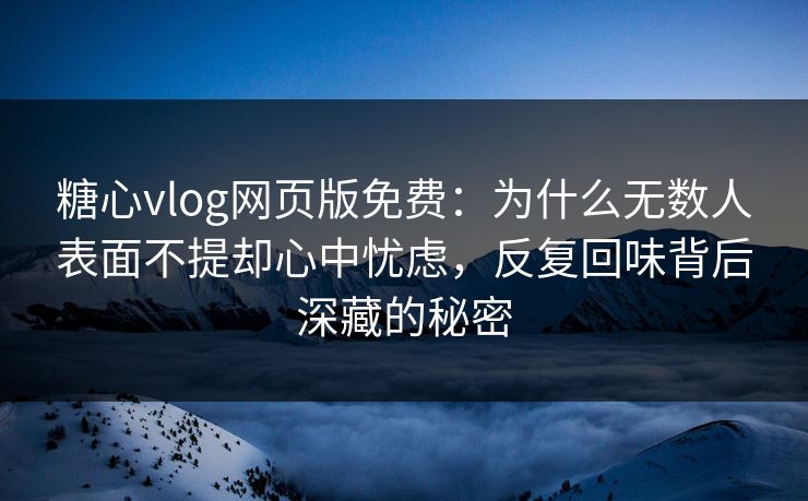 糖心vlog网页版免费：为什么无数人表面不提却心中忧虑，反复回味背后深藏的秘密